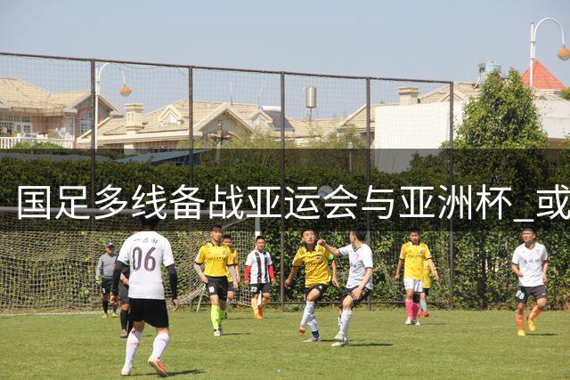 国足多线备战亚运会与亚洲杯 或补招亚运队精英球员